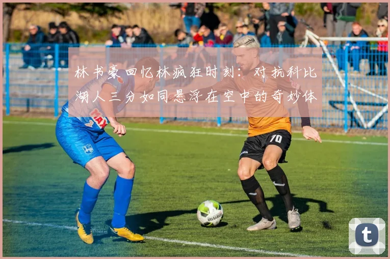 林书豪回忆林疯狂时刻：对抗科比湖人三分如同悬浮在空中的奇妙体验