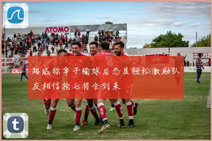 路威称华子输球后态度轻松激励队友相信抢七将会到来
