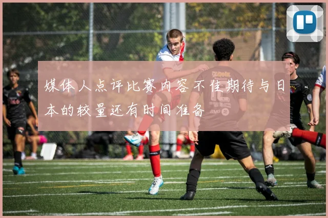 媒体人点评比赛内容不佳期待与日本的较量还有时间准备