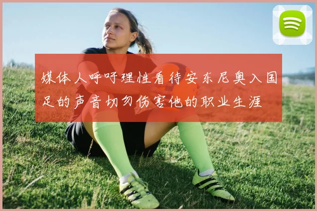 媒体人呼吁理性看待安东尼奥入国足的声音切勿伤害他的职业生涯