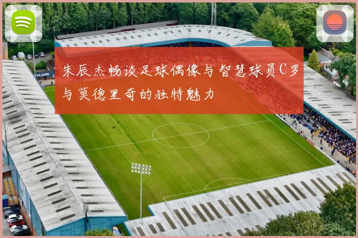 朱辰杰畅谈足球偶像与智慧球员C罗与莫德里奇的独特魅力
