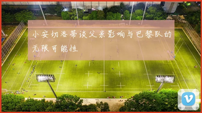 小安切洛蒂谈父亲影响与巴黎队的无限可能性