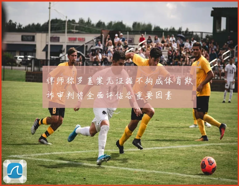律师称罗基案无证据不构成体育欺诈审判将全面评估各重要因素