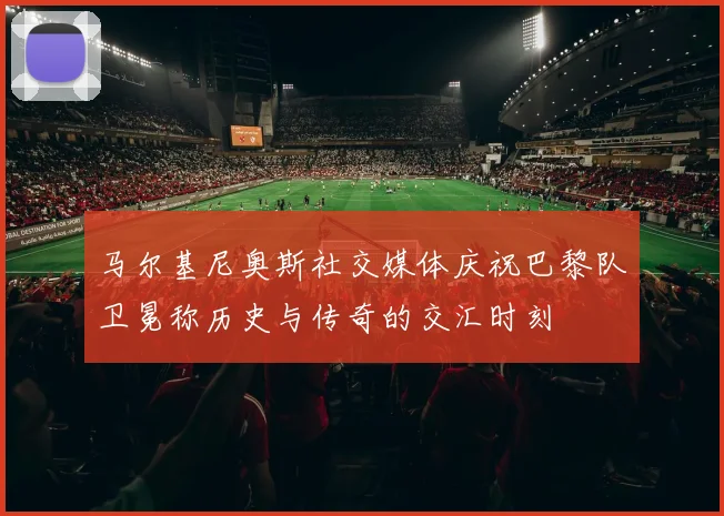 马尔基尼奥斯社交媒体庆祝巴黎队卫冕称历史与传奇的交汇时刻