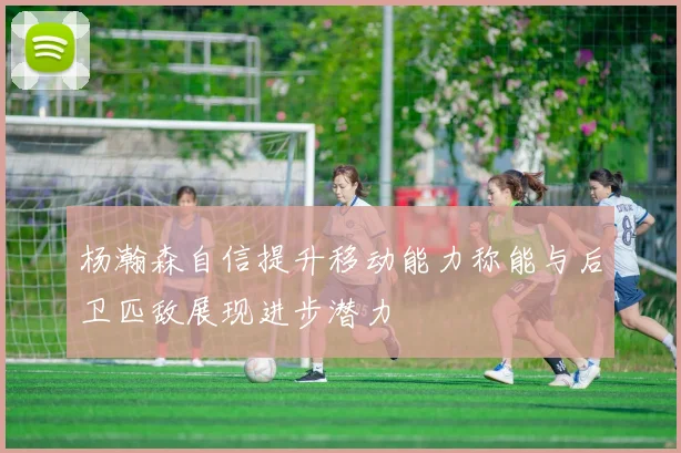 杨瀚森自信提升移动能力称能与后卫匹敌展现进步潜力