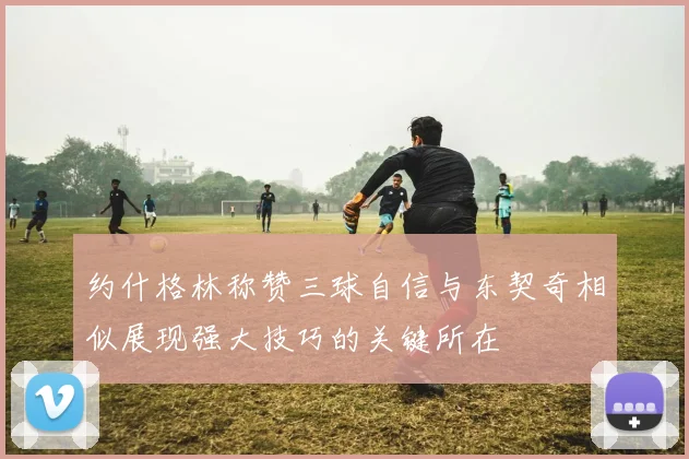 约什格林称赞三球自信与东契奇相似展现强大技巧的关键所在
