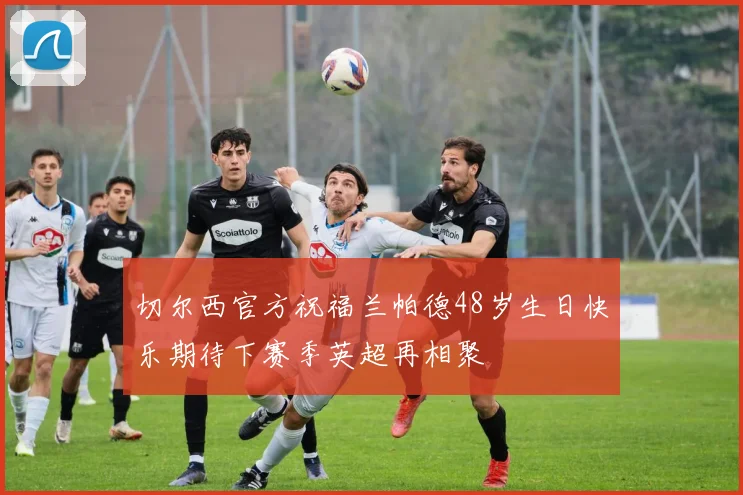 切尔西官方祝福兰帕德48岁生日快乐期待下赛季英超再相聚