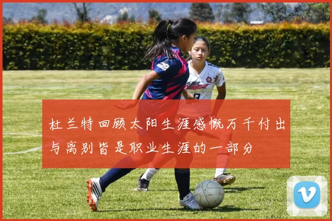 杜兰特回顾太阳生涯感慨万千付出与离别皆是职业生涯的一部分