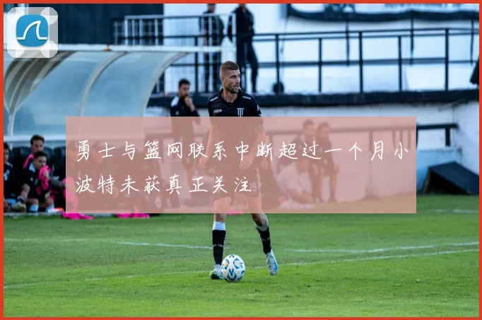 勇士与篮网联系中断超过一个月小波特未获真正关注