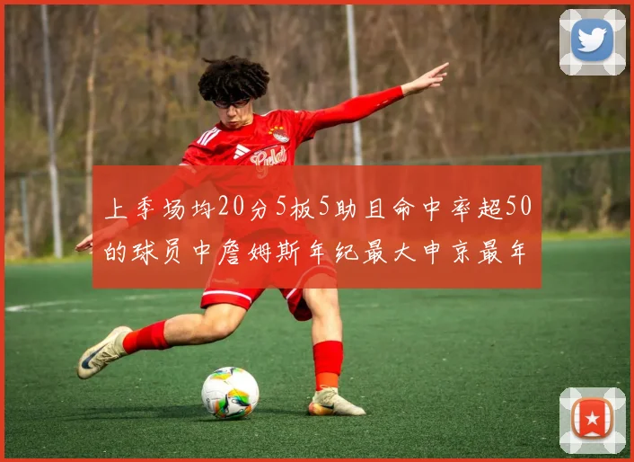 上季场均20分5板5助且命中率超50的球员中詹姆斯年纪最大申京最年轻