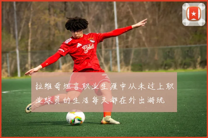拉维奇坦言职业生涯中从未过上职业球员的生活每天都在外出游玩