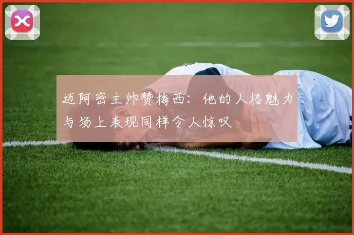 迈阿密主帅赞梅西：他的人格魅力与场上表现同样令人惊叹