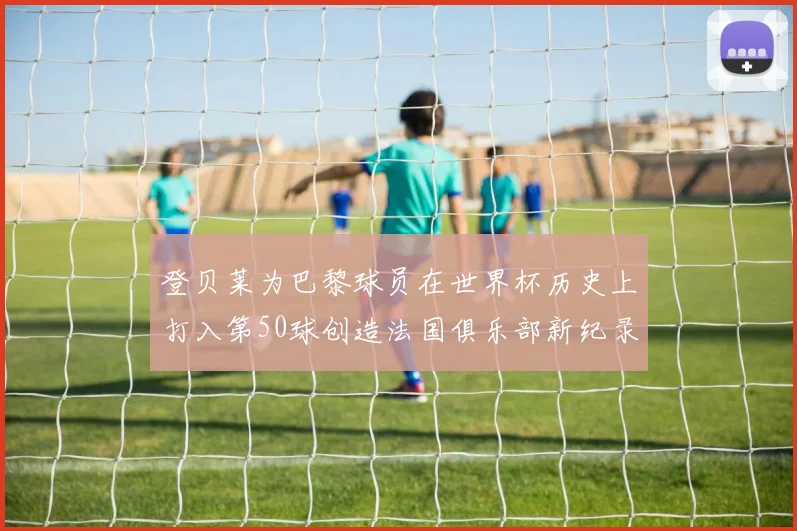 登贝莱为巴黎球员在世界杯历史上打入第50球创造法国俱乐部新纪录