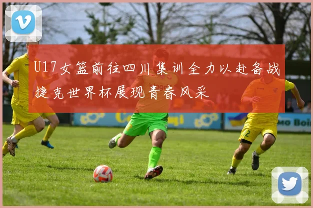U17女篮前往四川集训全力以赴备战捷克世界杯展现青春风采