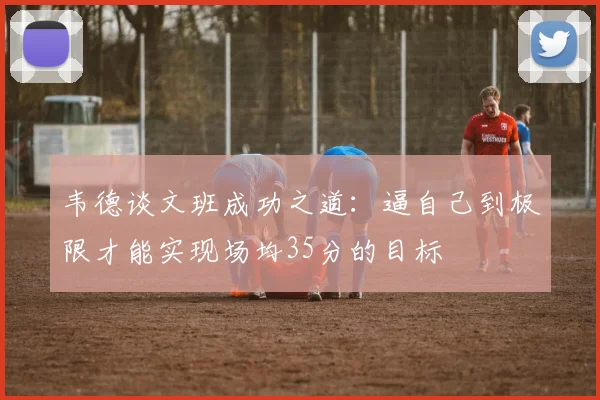 韦德谈文班成功之道：逼自己到极限才能实现场均35分的目标